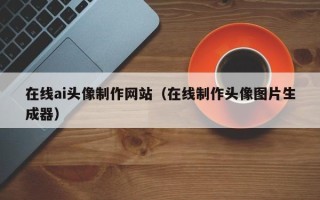 葫芦岛在线ai头像制作网站（在线制作头像图片生成器）