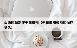 葫芦岛山西网站制作干花相框（干花做成相框能保存多久）